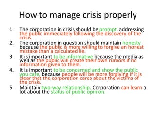 1. The corporation in crisis should be prompt, addressing
the public immediately following the discovery of the
crisis
2. The corporation in question should maintain honesty
because the public is more willing to forgive an honest
mistake than a calculated lie.
3. It is important to be informative because the media as
well as the public will create their own rumors if no
information given to them.
4. It is important to be concerned and show the public
you care, because people will be more forgiving if it is
clear that the corporation cares about the victims of
the crisis.
5. Maintain two-way relationship. Corporation can learn a
lot about the status of public opinion.
How to manage crisis properly
 