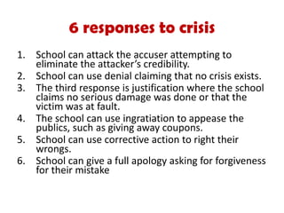 1. School can attack the accuser attempting to
eliminate the attacker’s credibility.
2. School can use denial claiming that no crisis exists.
3. The third response is justification where the school
claims no serious damage was done or that the
victim was at fault.
4. The school can use ingratiation to appease the
publics, such as giving away coupons.
5. School can use corrective action to right their
wrongs.
6. School can give a full apology asking for forgiveness
for their mistake
6 responses to crisis
 