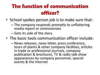 • School spokes person job is to make sure that:
– The company responds promptly to unflattering
media report or controversies
– Gets its side of the story
• The basic tools communication officer include:
– News releases, news letter, press conference,
tours of plants & other company facilities, articles
in trade or professional journals, company
publication & brochures, TV & radio talk show
appearances by company personnel, special
events & the internet
The function of communication
officer?
 