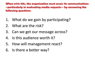 When crisis hits, the organization must assess its communications
–particularly in evaluating media requests-- by answering the
following questions:
1. What do we gain by participating?
2. What are the risk?
3. Can we get our message across?
4. Is this audience worth it?
5. How will management react?
6. Is there a better way?
 