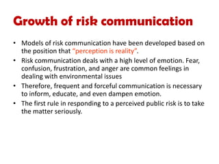 Growth of risk communication
• Models of risk communication have been developed based on
the position that “perception is reality”.
• Risk communication deals with a high level of emotion. Fear,
confusion, frustration, and anger are common feelings in
dealing with environmental issues
• Therefore, frequent and forceful communication is necessary
to inform, educate, and even dampen emotion.
• The first rule in responding to a perceived public risk is to take
the matter seriously.
 