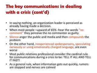 The key communications in dealing
with a crisis (cont’d)
• In saying nothing, an organization leader is perceived as
already having made a decision.
• When most people –upward of 65% -hear the words “no
comment” they perceive the no commenter as guilty
• Silence anger the public and media and then compounds the
problem
• On the other hand, inexperienced spokespersons, speculating
nervously or using emotionally charged language, are even
worse
• Most public relations professional consider the cardinal rule
for communications during a crisis to be: TELL IT ALL AND TELL
IT FAST!
• As a general rule, when information gets out quickly, rumors
are stopped and nerves are calmed
 