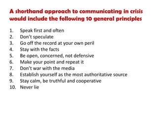 A shorthand approach to communicating in crisis
would include the following 10 general principles
1. Speak first and often
2. Don’t speculate
3. Go off the record at your own peril
4. Stay with the facts
5. Be open, concerned, not defensive
6. Make your point and repeat it
7. Don’t war with the media
8. Establish yourself as the most authoritative source
9. Stay calm, be truthful and cooperative
10. Never lie
 