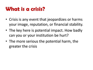 What is a crisis?
• Crisis is any event that jeopardizes or harms
your image, reputation, or financial stability.
• The key here is potential impact. How badly
can you or your institution be hurt?
• The more serious the potential harm, the
greater the crisis
 