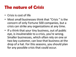 The nature of Crisis
• Crisis is cost of life
• Most small businesses think that “Crisis ” is the
concern of only Fortune 500 companies, but a
crisis can strike any organizations at any time.
• If u think that your tiny business, out of public
eye, is invulnerable to a crisis, you’re wrong.
Smaller businesses, which often rely on one or
two key customer, can lose that business at the
drop of a hat. For this seasons, you should plan
for any possible crisis that could occur.
 