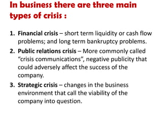 In business there are three main
types of crisis :
1. Financial crisis – short term liquidity or cash flow
problems; and long term bankruptcy problems.
2. Public relations crisis – More commonly called
“crisis communications”, negative publicity that
could adversely affect the success of the
company.
3. Strategic crisis – changes in the business
environment that call the viability of the
company into question.
 