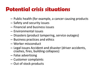 Potential crisis situations
– Public health (for example, a cancer causing products
– Safety and security issues
– Financial and business issues
– Environmental issues
– Disasters (product tampering, service outages)
– Business practices and ethics
– Worker misconduct
– Legal issues Accident and disaster (driver accidents,
crashes, fires, building collapses)
– False advertising
– Customer complaints
– Out of stock products
 