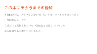 この本に出会うまでの経緯
零細SIer時代、いろいろな現場でいろいろなコードと向き合ってきて
一触即発なコードや
立派だけど更新されていない仕様書と格闘していたころ
ある現場である本を目にしました。
 