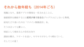 それから数年経ち（2014年ごろ）
現職となり、業務アプリの開発を一任されることに。
価値提供を継続するには変更が楽で安全なプログラムにしないと無理。
結局たどり着いたのは「ドメイン駆動設計」本。
そうは言っても難しい。
帰結として増田さんの存在を知り
講演を聴き、ツイートを追い、モヤモヤが少しづつ晴れていく。
そしてこの夏！
 