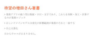 待望の増田さん著書
> 業務アプリの扱う型は数値・日付・文字であり、これらを判断・加工・計算す
るのが業務ロジック
> 正しいドメインモデルは変化の影響範囲が業務のそれと一致する
> 自己文書化
目からウロコが止まりません。
 