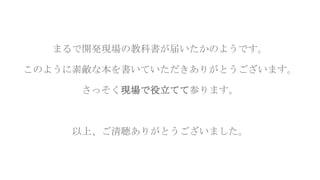 まるで開発現場の教科書が届いたかのようです。
このように素敵な本を書いていただきありがとうございます。
さっそく現場で役立てて参ります。
以上、ご清聴ありがとうございました。
 