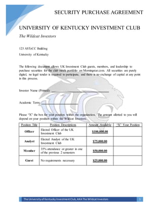 SECURITY PURCHASE AGREEMENT
The Universityof KentuckyInvestmentClub,AKA The WildcatInvestors 1
UNIVERSITY OF KENTUCKY INVESTMENT CLUB
The Wildcat Investors
123 ASTeCC Building
University of Kentucky
The following document allows UK Investment Club guests, members, and leadership to
purchase securities for the club mock portfolio on Morningstar.com. All securities are purely
digital, no legal tender is required to participate, and there is no exchange of capital at any point
in this process.
Investor Name (Printed): ____________________________________
Academic Term: _______________________
Please “X” the box for your position within the organization. The amount allotted to you will
depend on your position within the Wildcat Investors.
Position Title Position Descriptions Amount Available “X” Your Position
Officer
Elected Officer of the UK
Investment Club
$100,000.00
Analyst
Elected Analyst of the UK
Investment Club
$75,000.00
Member
35% attendance or greater in one
of the previous 2 semesters
$50,000.00
Guest No requirements necessary $25,000.00
 