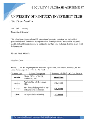 SECURITY PURCHASE AGREEMENT 
UNIVERSITY OF KENTUCKY INVESTMENT CLUB 
The Wildcat Investors 
123 ASTeCC Building 
University of Kentucky 
The following document allows UK Investment Club guests, members, and leadership to 
purchase securities for the club mock portfolio on Morningstar.com. All securities are purely 
digital, no legal tender is required to participate, and there is no exchange of capital at any point 
in this process. 
Investor Name (Printed): ____________________________________ 
Academic Term: _______________________ 
Please “X” the box for your position within the organization. The amount allotted to you will 
depend on your position within the Wildcat Investors. 
Position Title Position Descriptions Amount Available “X” Your Position 
Officer 
Elected Officer of the UK 
Investment Club 
$100,000.00 
Analyst 
Analyst of the UK Investment 
Club 
$75,000.00 
Member 
35% attendance or greater in one 
of the previous 2 semesters 
$50,000.00 
Guest No requirements necessary $25,000.00 
The University of Kentucky Investment Club, AKA The Wildcat Investors 1 
 