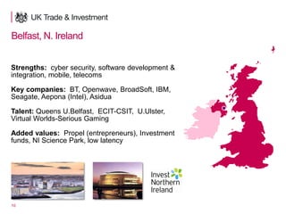 10
Belfast, N. Ireland
Strengths: cyber security, software development &
integration, mobile, telecoms
Key companies: BT, Openwave, BroadSoft, IBM,
Seagate, Aepona (Intel), Asidua
Talent: Queens U.Belfast, ECIT-CSIT, U.Ulster,
Virtual Worlds-Serious Gaming
Added values: Propel (entrepreneurs), Investment
funds, NI Science Park, low latency
 