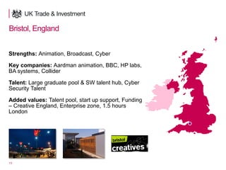 11
Bristol, England
Strengths: Animation, Broadcast, Cyber
Key companies: Aardman animation, BBC, HP labs,
BA systems, Collider
Talent: Large graduate pool & SW talent hub, Cyber
Security Talent
Added values: Talent pool, start up support, Funding
– Creative England, Enterprise zone, 1.5 hours
London
 