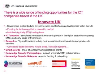 12
There is a wide range of funding opportunities for the ICT
companies based in the UK
Innovate UK
▪ - Government funded body to drive innovation and technology development within the UK
– Funding for technology that is closest to market
– Matched (typically 50%) funding basis
▪ IC Tomorrow - stimulates innovation & economic growth in the digital sector by supporting
SMEs and early stage entrepreneurs
▪ Catapults - Physical locations to help businesses transform ideas into new products &
services
– Connected digital economy, Future cities, Transport systems…
▪ Smart awards - Proof of concept/market/prototype grants
▪ Knowledge Transfer Partnerships - support university/SME collaborations
▪ Knowledge Transfer Networks - events, funding & networking
 