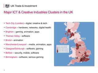 4
Major ICT & Creative Industries Clusters in the UK
▪ Tech City (London) - digital, creative & tech
▪ Cambridge – hardware, networks, digital health
▪ Brighton - gaming, animation, apps
▪ Thames Valley - software
▪ Bristol - animation
▪ Manchester/Liverpool - media, animation, apps
▪ Glasgow/Edinburgh - software, gaming
▪ Belfast – security, mobile, software
▪ Birmingham - software, serious gaming
 