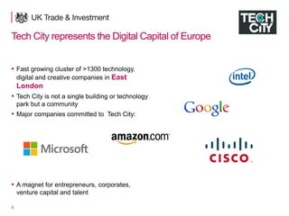 5
Tech City represents the Digital Capital of Europe
▪ Fast growing cluster of >1300 technology,
digital and creative companies in East
London
▪ Tech City is not a single building or technology
park but a community
▪ Major companies committed to Tech City:
▪ A magnet for entrepreneurs, corporates,
venture capital and talent
 