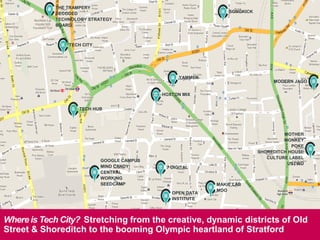 7
TECH CITY
THE TRAMPERY
DECODED
TECHNOLOGY STRATEGY
BOARD
TECH CITY
TECH HUB
SONGKICK
YAMMER
HOXTON MIX
MODERN JAGO
MOTHER
MONKEY
POKE
SHOREDITCH HOUSE
CULTURE LABEL
USTWO
MAKIE LAB
MOO
7 DIGITAL
GOOGLE CAMPUS
MIND CANDY
CENTRAL
WORKING
SEEDCAMP
OPEN DATA
INSTITUTE
INTERNATIONAL ENTREPRENEURS | TECH CITY BRIEFING
SESSION | 21.05.2013
Where is Tech City? Stretching from the creative, dynamic districts of Old
Street & Shoreditch to the booming Olympic heartland of Stratford
 
