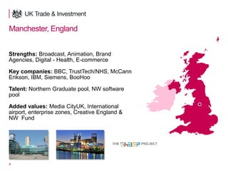 8
Manchester, England
Strengths: Broadcast, Animation, Brand
Agencies, Digital - Health, E-commerce
Key companies: BBC, TrustTech/NHS, McCann
Erikson, IBM, Siemens, BooHoo
Talent: Northern Graduate pool, NW software
pool
Added values: Media CityUK, International
airport, enterprise zones, Creative England &
NW Fund
 