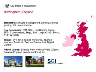 9
Birmingham, England
Strengths: software development, gaming, serious
gaming, UX, e-commerce
Key companies: IBM, BBC, CapGemini, Fujitsu,
EDS, Codemasters, Sega, Sun, LogicaCMG, Serco,
AT&T & Ricoh
Talent: 21% UK’s games workforce,, Human
Interface Tech Lab, Serious Games Inst, Digital
Central
Added values: Science Park Without Walls (Cisco),
Creative England Investment Fund, e4f
 