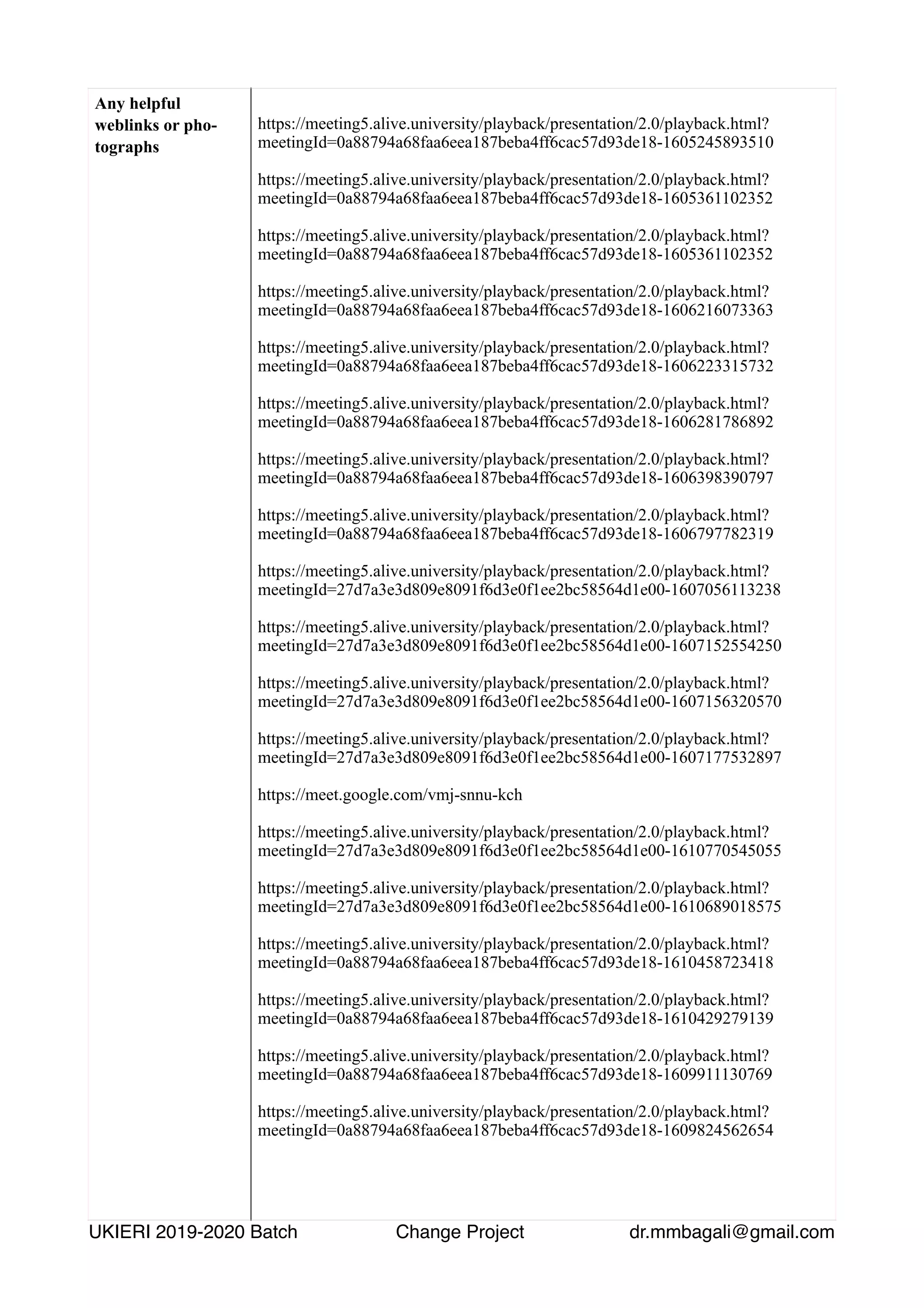 Any helpful
weblinks or pho-
tographs
https://meeting5.alive.university/playback/presentation/2.0/playback.html?
meetingId=0a88794a68faa6eea187beba4ff6cac57d93de18-1605245893510
https://meeting5.alive.university/playback/presentation/2.0/playback.html?
meetingId=0a88794a68faa6eea187beba4ff6cac57d93de18-1605361102352
https://meeting5.alive.university/playback/presentation/2.0/playback.html?
meetingId=0a88794a68faa6eea187beba4ff6cac57d93de18-1605361102352
https://meeting5.alive.university/playback/presentation/2.0/playback.html?
meetingId=0a88794a68faa6eea187beba4ff6cac57d93de18-1606216073363
https://meeting5.alive.university/playback/presentation/2.0/playback.html?
meetingId=0a88794a68faa6eea187beba4ff6cac57d93de18-1606223315732
https://meeting5.alive.university/playback/presentation/2.0/playback.html?
meetingId=0a88794a68faa6eea187beba4ff6cac57d93de18-1606281786892
https://meeting5.alive.university/playback/presentation/2.0/playback.html?
meetingId=0a88794a68faa6eea187beba4ff6cac57d93de18-1606398390797
https://meeting5.alive.university/playback/presentation/2.0/playback.html?
meetingId=0a88794a68faa6eea187beba4ff6cac57d93de18-1606797782319
https://meeting5.alive.university/playback/presentation/2.0/playback.html?
meetingId=27d7a3e3d809e8091f6d3e0f1ee2bc58564d1e00-1607056113238
https://meeting5.alive.university/playback/presentation/2.0/playback.html?
meetingId=27d7a3e3d809e8091f6d3e0f1ee2bc58564d1e00-1607152554250
https://meeting5.alive.university/playback/presentation/2.0/playback.html?
meetingId=27d7a3e3d809e8091f6d3e0f1ee2bc58564d1e00-1607156320570
https://meeting5.alive.university/playback/presentation/2.0/playback.html?
meetingId=27d7a3e3d809e8091f6d3e0f1ee2bc58564d1e00-1607177532897
https://meet.google.com/vmj-snnu-kch
https://meeting5.alive.university/playback/presentation/2.0/playback.html?
meetingId=27d7a3e3d809e8091f6d3e0f1ee2bc58564d1e00-1610770545055
https://meeting5.alive.university/playback/presentation/2.0/playback.html?
meetingId=27d7a3e3d809e8091f6d3e0f1ee2bc58564d1e00-1610689018575
https://meeting5.alive.university/playback/presentation/2.0/playback.html?
meetingId=0a88794a68faa6eea187beba4ff6cac57d93de18-1610458723418
https://meeting5.alive.university/playback/presentation/2.0/playback.html?
meetingId=0a88794a68faa6eea187beba4ff6cac57d93de18-1610429279139
https://meeting5.alive.university/playback/presentation/2.0/playback.html?
meetingId=0a88794a68faa6eea187beba4ff6cac57d93de18-1609911130769
https://meeting5.alive.university/playback/presentation/2.0/playback.html?
meetingId=0a88794a68faa6eea187beba4ff6cac57d93de18-1609824562654
UKIERI 2019-2020 Batch Change Project dr.mmbagali@gmail.com
 