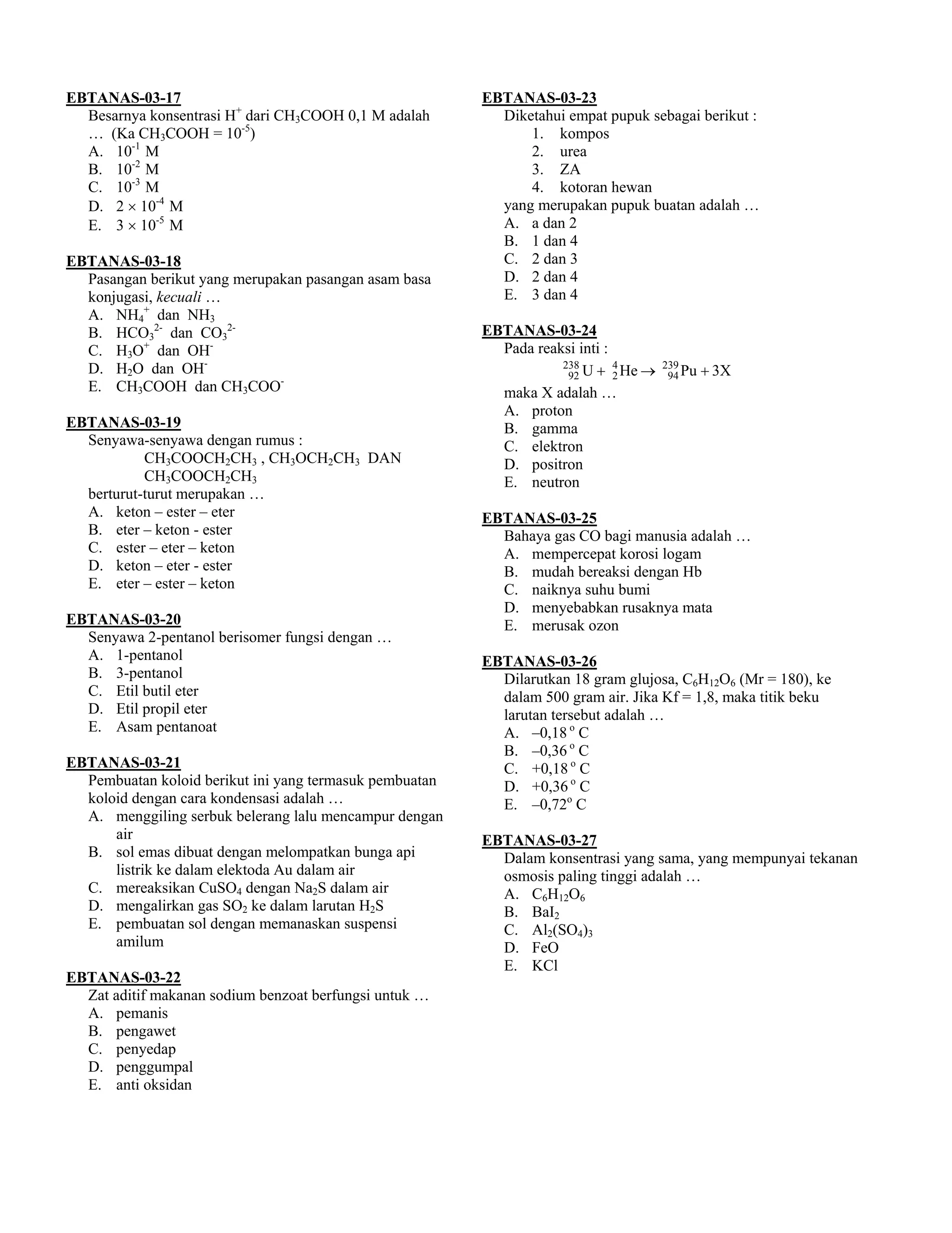 EBTANAS-03-17                                            EBTANAS-03-23
  Besarnya konsentrasi H+ dari CH3COOH 0,1 M adalah        Diketahui empat pupuk sebagai berikut :
  … (Ka CH3COOH = 10-5)                                        1. kompos
  A. 10-1 M                                                    2. urea
  B. 10-2 M                                                    3. ZA
  C. 10-3 M                                                    4. kotoran hewan
  D. 2 × 10-4 M                                            yang merupakan pupuk buatan adalah …
  E. 3 × 10-5 M                                            A. a dan 2
                                                           B. 1 dan 4
EBTANAS-03-18                                              C. 2 dan 3
  Pasangan berikut yang merupakan pasangan asam basa       D. 2 dan 4
  konjugasi, kecuali …                                     E. 3 dan 4
  A. NH4+ dan NH3
  B. HCO32- dan CO32-                                    EBTANAS-03-24
  C. H3O+ dan OH-                                          Pada reaksi inti :
  D. H2O dan OH-                                                    238       4
                                                                     92 U + 2 He →
                                                                                     239
                                                                                      94 Pu   + 3X
  E. CH3COOH dan CH3COO-                                   maka X adalah …
                                                           A. proton
EBTANAS-03-19                                              B. gamma
  Senyawa-senyawa dengan rumus :                           C. elektron
           CH3COOCH2CH3 , CH3OCH2CH3 DAN                   D. positron
           CH3COOCH2CH3                                    E. neutron
  berturut-turut merupakan …
  A. keton – ester – eter                                EBTANAS-03-25
  B. eter – keton - ester                                  Bahaya gas CO bagi manusia adalah …
  C. ester – eter – keton                                  A. mempercepat korosi logam
  D. keton – eter - ester                                  B. mudah bereaksi dengan Hb
  E. eter – ester – keton                                  C. naiknya suhu bumi
                                                           D. menyebabkan rusaknya mata
EBTANAS-03-20                                              E. merusak ozon
  Senyawa 2-pentanol berisomer fungsi dengan …
  A. 1-pentanol                                          EBTANAS-03-26
  B. 3-pentanol                                            Dilarutkan 18 gram glujosa, C6H12O6 (Mr = 180), ke
  C. Etil butil eter                                       dalam 500 gram air. Jika Kf = 1,8, maka titik beku
  D. Etil propil eter                                      larutan tersebut adalah …
  E. Asam pentanoat                                        A. –0,18 o C
                                                           B. –0,36 o C
EBTANAS-03-21                                              C. +0,18 o C
  Pembuatan koloid berikut ini yang termasuk pembuatan     D. +0,36 o C
  koloid dengan cara kondensasi adalah …                   E. –0,72o C
  A. menggiling serbuk belerang lalu mencampur dengan
      air                                                EBTANAS-03-27
  B. sol emas dibuat dengan melompatkan bunga api          Dalam konsentrasi yang sama, yang mempunyai tekanan
      listrik ke dalam elektoda Au dalam air               osmosis paling tinggi adalah …
  C. mereaksikan CuSO4 dengan Na2S dalam air               A. C6H12O6
  D. mengalirkan gas SO2 ke dalam larutan H2S              B. BaI2
  E. pembuatan sol dengan memanaskan suspensi              C. Al2(SO4)3
      amilum                                               D. FeO
                                                           E. KCl
EBTANAS-03-22
  Zat aditif makanan sodium benzoat berfungsi untuk …
  A. pemanis
  B. pengawet
  C. penyedap
  D. penggumpal
  E. anti oksidan
 