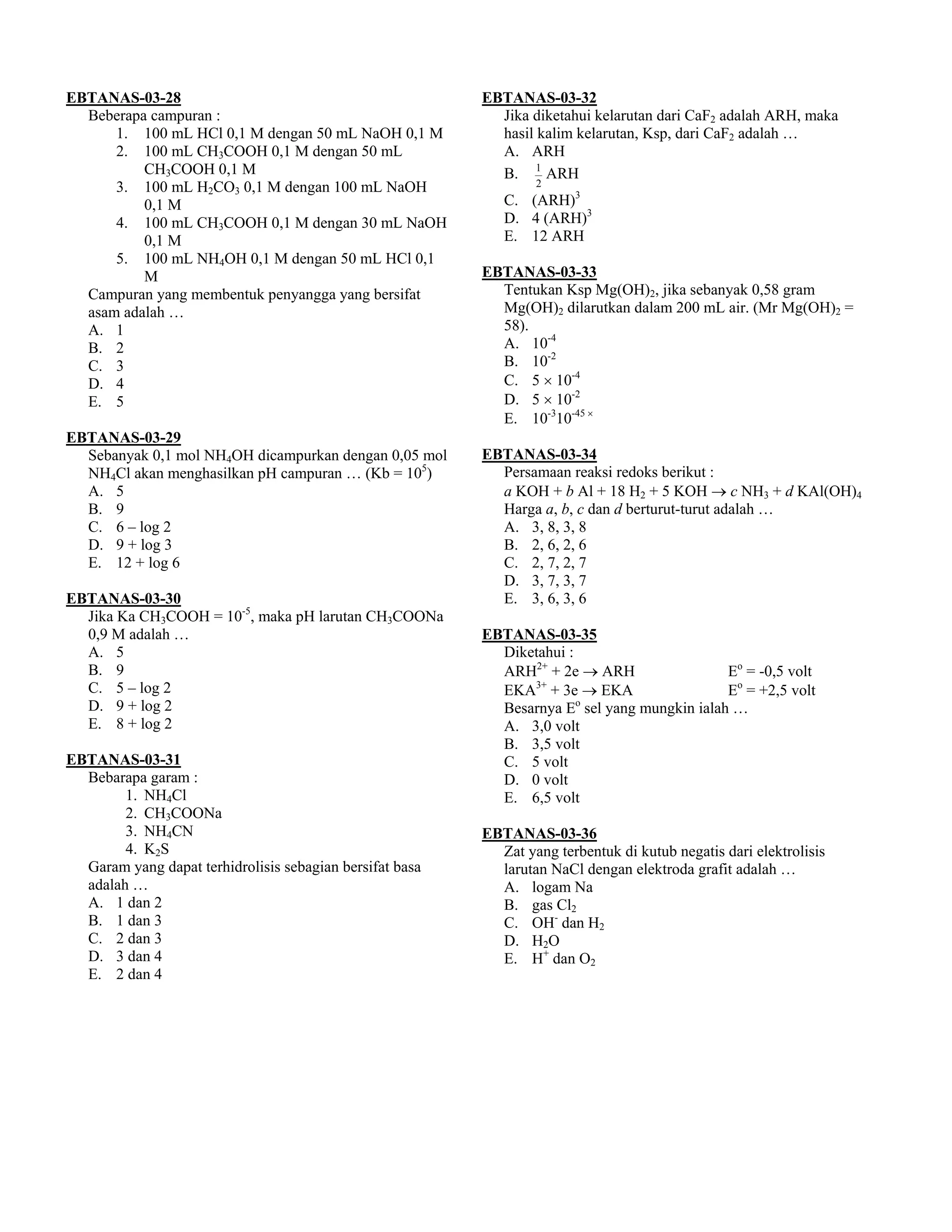 EBTANAS-03-28                                             EBTANAS-03-32
  Beberapa campuran :                                       Jika diketahui kelarutan dari CaF2 adalah ARH, maka
      1. 100 mL HCl 0,1 M dengan 50 mL NaOH 0,1 M           hasil kalim kelarutan, Ksp, dari CaF2 adalah …
      2. 100 mL CH3COOH 0,1 M dengan 50 mL                  A. ARH
          CH3COOH 0,1 M                                     B. 1 ARH
      3. 100 mL H2CO3 0,1 M dengan 100 mL NaOH                    2

          0,1 M                                              C. (ARH)3
      4. 100 mL CH3COOH 0,1 M dengan 30 mL NaOH              D. 4 (ARH)3
          0,1 M                                              E. 12 ARH
      5. 100 mL NH4OH 0,1 M dengan 50 mL HCl 0,1
          M                                               EBTANAS-03-33
  Campuran yang membentuk penyangga yang bersifat           Tentukan Ksp Mg(OH)2, jika sebanyak 0,58 gram
  asam adalah …                                             Mg(OH)2 dilarutkan dalam 200 mL air. (Mr Mg(OH)2 =
  A. 1                                                      58).
  B. 2                                                      A. 10-4
  C. 3                                                      B. 10-2
  D. 4                                                      C. 5 × 10-4
  E. 5                                                      D. 5 × 10-2
                                                            E. 10-310-45 ×
EBTANAS-03-29
  Sebanyak 0,1 mol NH4OH dicampurkan dengan 0,05 mol      EBTANAS-03-34
  NH4Cl akan menghasilkan pH campuran … (Kb = 105)          Persamaan reaksi redoks berikut :
  A. 5                                                      a KOH + b Al + 18 H2 + 5 KOH → c NH3 + d KAl(OH)4
  B. 9                                                      Harga a, b, c dan d berturut-turut adalah …
  C. 6 – log 2                                              A. 3, 8, 3, 8
  D. 9 + log 3                                              B. 2, 6, 2, 6
  E. 12 + log 6                                             C. 2, 7, 2, 7
                                                            D. 3, 7, 3, 7
EBTANAS-03-30                                               E. 3, 6, 3, 6
  Jika Ka CH3COOH = 10-5, maka pH larutan CH3COONa
  0,9 M adalah …                                          EBTANAS-03-35
  A. 5                                                      Diketahui :
  B. 9                                                      ARH2+ + 2e → ARH                 Eo = -0,5 volt
  C. 5 – log 2                                                  3+
                                                            EKA + 3e → EKA                   Eo = +2,5 volt
  D. 9 + log 2                                                          o
                                                            Besarnya E sel yang mungkin ialah …
  E. 8 + log 2                                              A. 3,0 volt
                                                            B. 3,5 volt
EBTANAS-03-31                                               C. 5 volt
  Bebarapa garam :                                          D. 0 volt
        1. NH4Cl                                            E. 6,5 volt
        2. CH3COONa
        3. NH4CN                                          EBTANAS-03-36
        4. K2S                                              Zat yang terbentuk di kutub negatis dari elektrolisis
  Garam yang dapat terhidrolisis sebagian bersifat basa     larutan NaCl dengan elektroda grafit adalah …
  adalah …                                                  A. logam Na
  A. 1 dan 2                                                B. gas Cl2
  B. 1 dan 3                                                C. OH- dan H2
  C. 2 dan 3                                                D. H2O
  D. 3 dan 4                                                E. H+ dan O2
  E. 2 dan 4
 