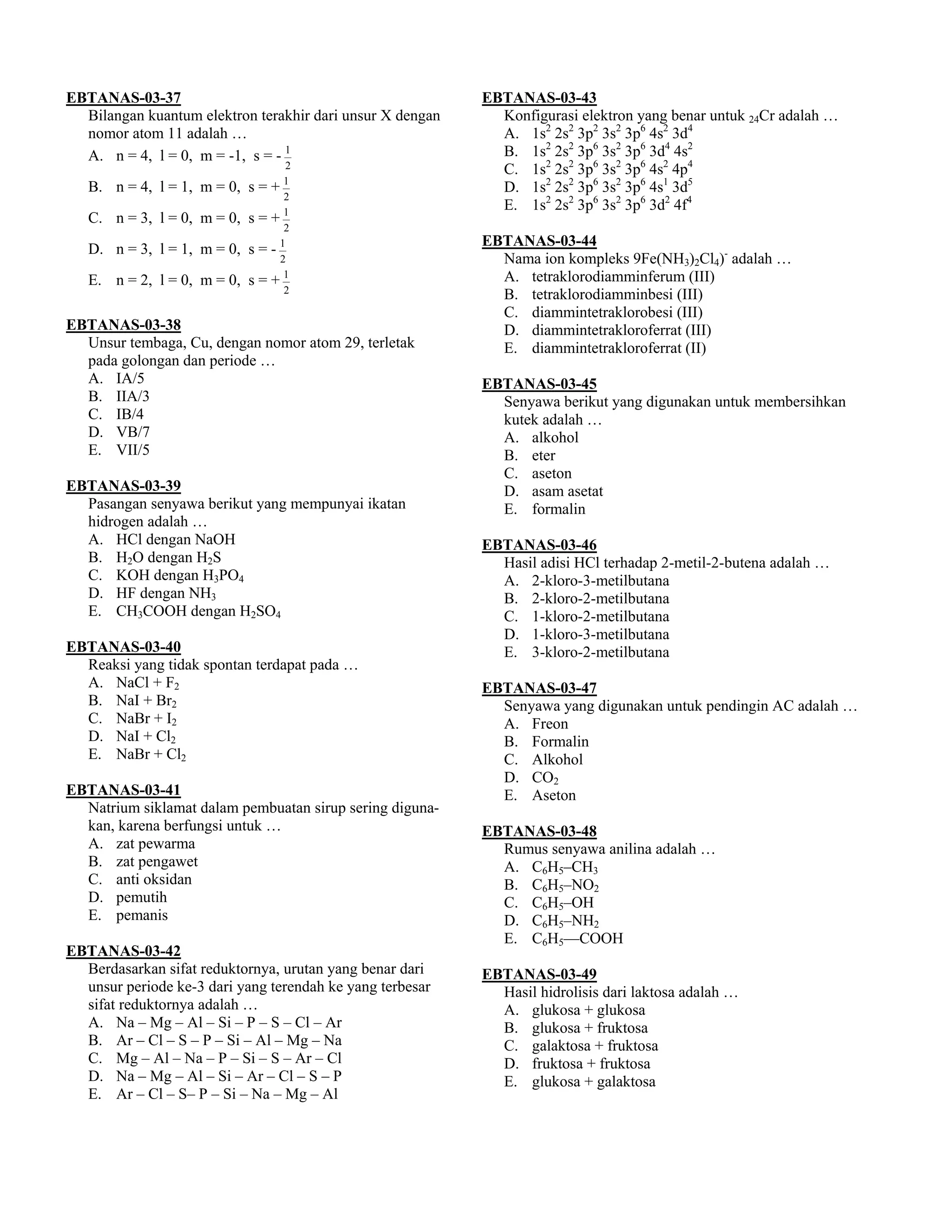EBTANAS-03-37                                              EBTANAS-03-43
  Bilangan kuantum elektron terakhir dari unsur X dengan     Konfigurasi elektron yang benar untuk 24Cr adalah …
  nomor atom 11 adalah …                                     A. 1s2 2s2 3p2 3s2 3p6 4s2 3d4
  A. n = 4, l = 0, m = -1, s = - 1                           B. 1s2 2s2 3p6 3s2 3p6 3d4 4s2
                                   2                         C. 1s2 2s2 3p6 3s2 3p6 4s2 4p4
   B. n = 4, l = 1, m = 0, s = + 1                           D. 1s2 2s2 3p6 3s2 3p6 4s1 3d5
                                   2
                                                             E. 1s2 2s2 3p6 3s2 3p6 3d2 4f4
   C. n = 3, l = 0, m = 0, s = + 1
                                   2
                                                           EBTANAS-03-44
   D. n = 3, l = 1, m = 0, s = - 1
                                  2                          Nama ion kompleks 9Fe(NH3)2Cl4)- adalah …
   E. n = 2, l = 0, m = 0, s =   +1                          A. tetraklorodiamminferum (III)
                                   2
                                                             B. tetraklorodiamminbesi (III)
                                                             C. diammintetraklorobesi (III)
EBTANAS-03-38                                                D. diammintetrakloroferrat (III)
  Unsur tembaga, Cu, dengan nomor atom 29, terletak          E. diammintetrakloroferrat (II)
  pada golongan dan periode …
  A. IA/5                                                  EBTANAS-03-45
  B. IIA/3                                                   Senyawa berikut yang digunakan untuk membersihkan
  C. IB/4                                                    kutek adalah …
  D. VB/7                                                    A. alkohol
  E. VII/5                                                   B. eter
                                                             C. aseton
EBTANAS-03-39                                                D. asam asetat
  Pasangan senyawa berikut yang mempunyai ikatan             E. formalin
  hidrogen adalah …
  A. HCl dengan NaOH                                       EBTANAS-03-46
  B. H2O dengan H2S                                          Hasil adisi HCl terhadap 2-metil-2-butena adalah …
  C. KOH dengan H3PO4                                        A. 2-kloro-3-metilbutana
  D. HF dengan NH3                                           B. 2-kloro-2-metilbutana
  E. CH3COOH dengan H2SO4                                    C. 1-kloro-2-metilbutana
                                                             D. 1-kloro-3-metilbutana
EBTANAS-03-40                                                E. 3-kloro-2-metilbutana
  Reaksi yang tidak spontan terdapat pada …
  A. NaCl + F2                                             EBTANAS-03-47
  B. NaI + Br2                                               Senyawa yang digunakan untuk pendingin AC adalah …
  C. NaBr + I2                                               A. Freon
  D. NaI + Cl2                                               B. Formalin
  E. NaBr + Cl2                                              C. Alkohol
                                                             D. CO2
EBTANAS-03-41                                                E. Aseton
  Natrium siklamat dalam pembuatan sirup sering diguna-
  kan, karena berfungsi untuk …                            EBTANAS-03-48
  A. zat pewarma                                             Rumus senyawa anilina adalah …
  B. zat pengawet                                            A. C6H5–CH3
  C. anti oksidan                                            B. C6H5–NO2
  D. pemutih                                                 C. C6H5–OH
  E. pemanis                                                 D. C6H5–NH2
                                                             E. C6H5––COOH
EBTANAS-03-42
  Berdasarkan sifat reduktornya, urutan yang benar dari    EBTANAS-03-49
  unsur periode ke-3 dari yang terendah ke yang terbesar     Hasil hidrolisis dari laktosa adalah …
  sifat reduktornya adalah …                                 A. glukosa + glukosa
  A. Na – Mg – Al – Si – P – S – Cl – Ar                     B. glukosa + fruktosa
  B. Ar – Cl – S – P – Si – Al – Mg – Na                     C. galaktosa + fruktosa
  C. Mg – Al – Na – P – Si – S – Ar – Cl                     D. fruktosa + fruktosa
  D. Na – Mg – Al – Si – Ar – Cl – S – P                     E. glukosa + galaktosa
  E. Ar – Cl – S– P – Si – Na – Mg – Al
 