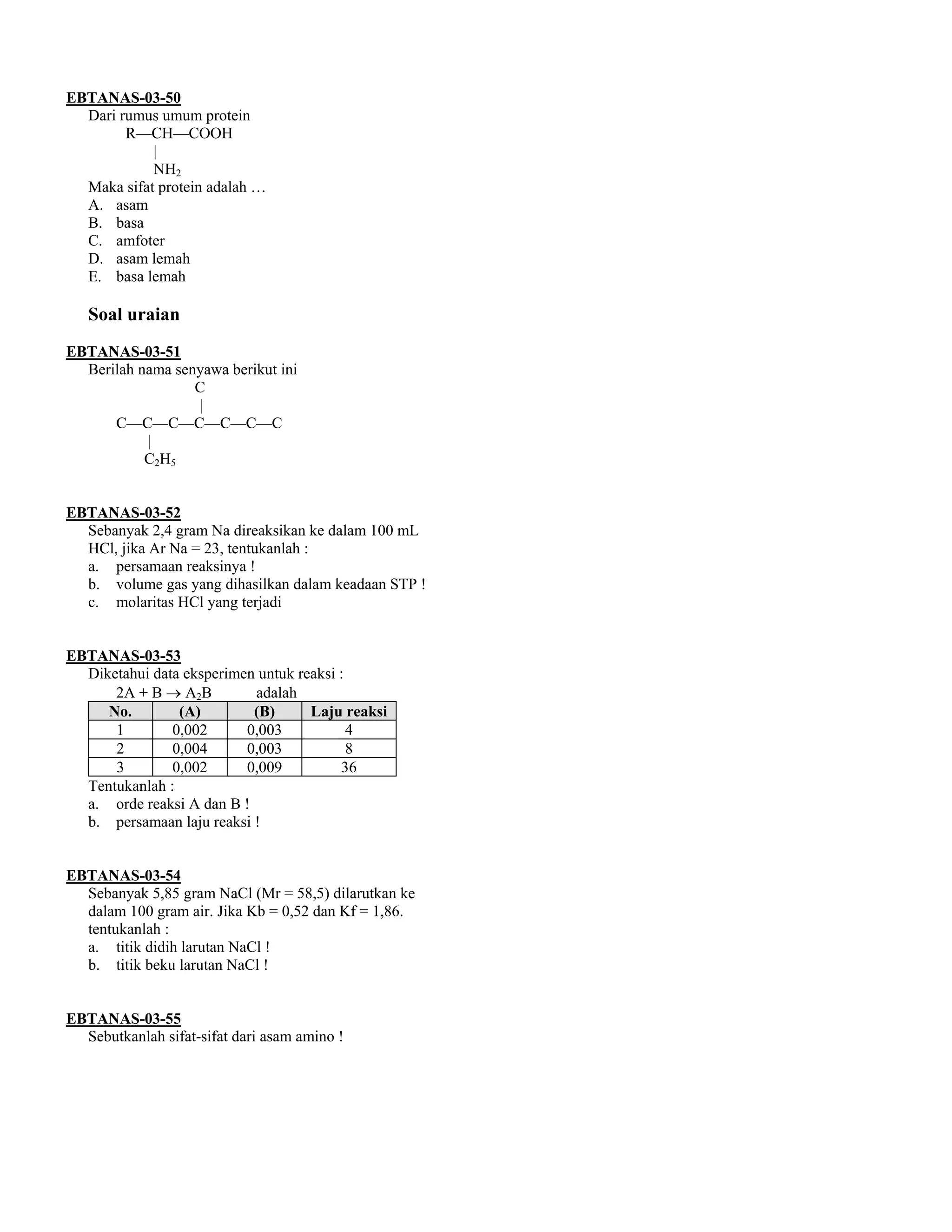 EBTANAS-03-50
  Dari rumus umum protein
        R––CH––COOH
            |
            NH2
  Maka sifat protein adalah …
  A. asam
  B. basa
  C. amfoter
  D. asam lemah
  E. basa lemah

   Soal uraian
EBTANAS-03-51
  Berilah nama senyawa berikut ini
                  C
                   |
      C––C––C––C––C––C––C
           |
           C2H5


EBTANAS-03-52
  Sebanyak 2,4 gram Na direaksikan ke dalam 100 mL
  HCl, jika Ar Na = 23, tentukanlah :
  a. persamaan reaksinya !
  b. volume gas yang dihasilkan dalam keadaan STP !
  c. molaritas HCl yang terjadi


EBTANAS-03-53
  Diketahui data eksperimen untuk reaksi :
      2A + B → A2B         adalah
     No.        (A)        (B)      Laju reaksi
      1        0,002      0,003            4
      2        0,004      0,003            8
      3        0,002      0,009          36
  Tentukanlah :
  a. orde reaksi A dan B !
  b. persamaan laju reaksi !


EBTANAS-03-54
  Sebanyak 5,85 gram NaCl (Mr = 58,5) dilarutkan ke
  dalam 100 gram air. Jika Kb = 0,52 dan Kf = 1,86.
  tentukanlah :
  a. titik didih larutan NaCl !
  b. titik beku larutan NaCl !


EBTANAS-03-55
  Sebutkanlah sifat-sifat dari asam amino !
 