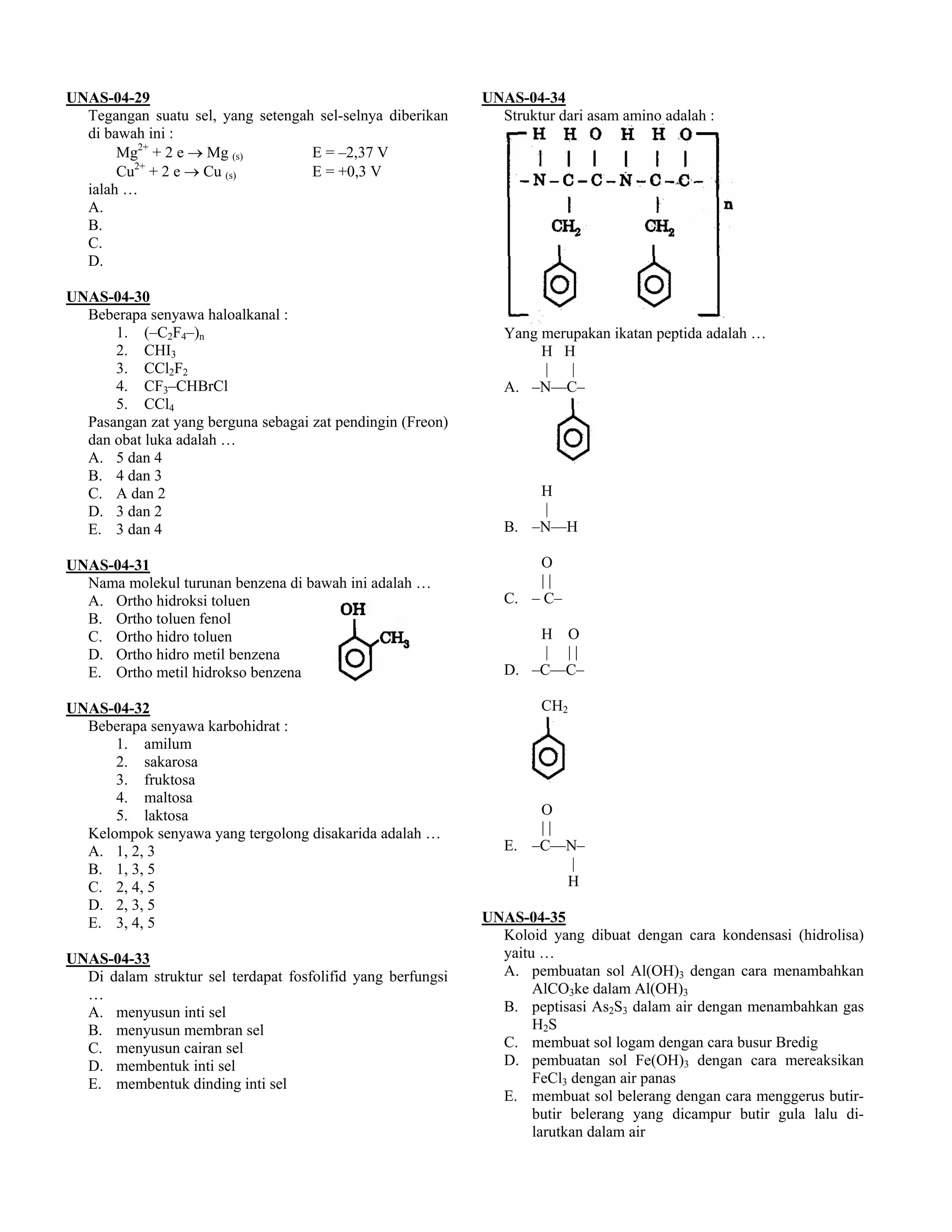 UNAS-04-29                                                   UNAS-04-34
  Tegangan suatu sel, yang setengah sel-selnya diberikan       Struktur dari asam amino adalah :
  di bawah ini :
       Mg2+ + 2 e → Mg (s)         E = –2,37 V
       Cu2+ + 2 e → Cu (s)         E = +0,3 V
  ialah …
  A.
  B.
  C.
  D.

UNAS-04-30
  Beberapa senyawa haloalkanal :
      1. (–C2F4–)n                                              Yang merupakan ikatan peptida adalah …
      2. CHI3                                                        H H
      3. CCl2F2                                                      |   |
      4. CF3–CHBrCl                                             A. –N––C–
      5. CCl4
  Pasangan zat yang berguna sebagai zat pendingin (Freon)
  dan obat luka adalah …
  A. 5 dan 4
  B. 4 dan 3
  C. A dan 2                                                        H
  D. 3 dan 2                                                        |
  E. 3 dan 4                                                    B. –N––H

UNAS-04-31                                                          O
  Nama molekul turunan benzena di bawah ini adalah …                ||
  A. Ortho hidroksi toluen                                      C. – C–
  B. Ortho toluen fenol
  C. Ortho hidro toluen                                             H O
  D. Ortho hidro metil benzena                                       | ||
  E. Ortho metil hidrokso benzena                               D. –C––C–

UNAS-04-32                                                           CH2
  Beberapa senyawa karbohidrat :
      1. amilum
      2. sakarosa
      3. fruktosa
      4. maltosa
      5. laktosa                                                    O
  Kelompok senyawa yang tergolong disakarida adalah …               ||
  A. 1, 2, 3                                                    E. –C––N–
  B. 1, 3, 5                                                            |
  C. 2, 4, 5                                                           H
  D. 2, 3, 5
  E. 3, 4, 5                                                 UNAS-04-35
                                                               Koloid yang dibuat dengan cara kondensasi (hidrolisa)
UNAS-04-33                                                     yaitu …
  Di dalam struktur sel terdapat fosfolifid yang berfungsi     A. pembuatan sol Al(OH)3 dengan cara menambahkan
  …                                                                 AlCO3ke dalam Al(OH)3
  A. menyusun inti sel                                         B. peptisasi As2S3 dalam air dengan menambahkan gas
  B. menyusun membran sel                                           H2S
  C. menyusun cairan sel                                       C. membuat sol logam dengan cara busur Bredig
  D. membentuk inti sel                                        D. pembuatan sol Fe(OH)3 dengan cara mereaksikan
  E. membentuk dinding inti sel                                     FeCl3 dengan air panas
                                                               E. membuat sol belerang dengan cara menggerus butir-
                                                                    butir belerang yang dicampur butir gula lalu di-
                                                                    larutkan dalam air
 
