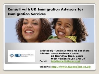Consult with UK Immigration Advisors for
Immigration Services
Created By – Andrew Williams Solicitors
Address: Unity Business Centre
26 Roundhay Road, Leeds
West Yorkshire LS7 1AB UK
Email: info@awsolicitors.co.uk
Website: http://www.awsolicitors.co.uk/
 
