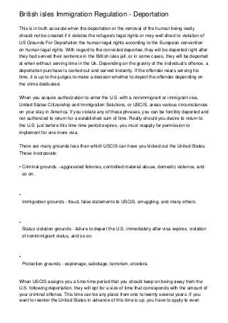 British isles Immigration Regulation - Deportation

This is in truth accurate when the deportation or the removal of the human being really
should not be created if it violates the refugee's legal rights or may well direct to violation of
US Grounds For Deportation the human legal rights according to the European convention
on human legal rights. With regard to the convicted deportee, they will be deported right after
they had served their sentence in the British isles jail, or in some cases, they will be deported
at when without serving time in the Uk. Depending on the gravity of the individual's offence, a
deportation purchase is carried out and served instantly. If the offender nears serving his
time, it is up to the judges to make a decision whether to deport the offender depending on
the crime dedicated.


When you acquire authorization to enter the U.S. with a nonimmigrant or immigrant visa,
United States Citizenship and Immigration Solutions, or USCIS, areas various circumstances
on your stay in America. If you violate any of these phrases, you can be forcibly deported and
not authorized to return for a established sum of time. Really should you desire to return to
the U.S. just before this time time period expires, you must reapply for permission to
implement for one more visa.


There are many grounds less than which USCIS can have you kicked out the United States.
These incorporate:


• Criminal grounds - aggravated felonies, controlled material abuse, domestic violence, and
  so on.



•
    Immigration grounds - fraud, false statements to USCIS, smuggling, and many others.



•
    Status violation grounds - failure to depart the U.S. immediately after visa expires, violation
    of nonimmigrant status, and so on.



•
    Protection grounds - espionage, sabotage, terrorism, etcetera.



When USCIS assigns you a time time period that you should keep on being away from the
U.S. following deportation, they will opt for a size of time that corresponds with the amount of
your criminal offense. This time can be any place from one to twenty several years. If you
want to reenter the United States in advance of this time is up, you have to apply to even
 