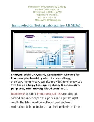 Immunology, Immunochemistry & Allergy
Northern General Hospital
Herries Road SHEFFIELD S57AU
Telephone: 01142715552
Fax: 0114 261 9721
http://www.immqas.org.uk/

Immunological Testing Laboratories UK NEQAS
Laboratories-

IMMQAS offers UK Quality Assessment Scheme for
Immunocytochemistry which includes allergy,
oncology, immunology. We also provide Immunology Lab
Test like as allergy testing, tryptase, Biochemistry,
p3np test, Immunology blood tests in UK.

Blood tests or other immunological tests need to be
carried out under experts’ supervision to get the right
result. The lab should be well equipped and well
maintained to help doctors treat their patients on time.
p

 