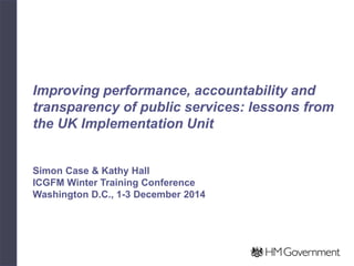 Improving performance, accountability and transparency of public services: lessons from the UK Implementation Unit Simon Case & Kathy Hall ICGFM Winter Training Conference Washington D.C., 1-3 December 2014  