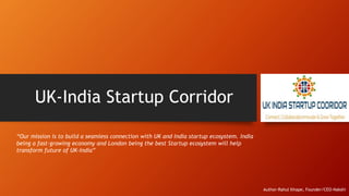 UK-India Startup Corridor
“Our mission is to build a seamless connection with UK and India startup ecosystem. India
being a fast-growing economy and London being the best Startup ecosystem will help
transform future of UK-India”
Author-Rahul Ithape, Founder/CEO-Nakshi
 