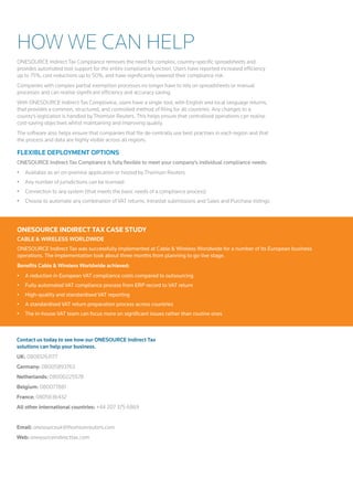 How We Can Help 
ONESOURCE Indirect Tax Compliance removes the need for complex, country-specific spreadsheets and 
provides automated tool support for the entire compliance function. Users have reported increased efficiency 
up to 75%, cost reductions up to 50%, and have significantly lowered their compliance risk. 
Companies with complex partial exemption processes no longer have to rely on spreadsheets or manual 
processes and can realise significant efficiency and accuracy saving. 
With ONESOURCE Indirect Tax Compliance, users have a single tool, with English and local language returns, 
that provides a common, structured, and controlled method of filing for all countries. Any changes to a 
county's legislation is handled by Thomson Reuters. This helps ensure that centralised operations can realise 
cost-saving objectives whilst maintaining and improving quality. 
The software also helps ensure that companies that file de-centrally use best practises in each region and that 
the process and data are highly visible across all regions. 
Flexible Deployment Options 
ONESOURCE Indirect Tax Compliance is fully flexible to meet your company’s individual compliance needs: 
• Available as an on-premise application or hosted by Thomson Reuters 
• Any number of jurisdictions can be licensed 
• Connection to any system (that meets the basic needs of a compliance process) 
• Choose to automate any combination of VAT returns, Intrastat submissions and Sales and Purchase listings 
ONESOURCE INDIRECT TAX CASE STUDY 
CABLE & WIRELES WORLDWIDE 
ONESOURCE Indirect Tax was successfully implemented at Cable & Wireless Worldwide for a number of its European business 
operations. The implementation took about three months from planning to go-live stage. 
Benefits Cable & Wireless Worldwide achieved: 
• A reduction in European VAT compliance costs compared to outsourcing 
• Fully automated VAT compliance process from ERP record to VAT return 
• High-quality and standardised VAT reporting 
• A standardised VAT return preparation process across countries 
• The in-house VAT team can focus more on significant issues rather than routine ones 
Contact us today to see how our ONESOURCE Indirect Tax 
solutions can help your business. 
UK: 08081263177 
Germany: 08005893763 
Netherlands: 08000225578 
Belgium: 080077881 
France: 0805636432 
All other international countries: +44 207 375 6869 
Email: onesourceuk@thomsonreuters.com 
Web: onesourceindirecttax.com 
 