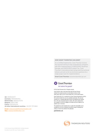 UK: 08081263177 
Germany: 08005893763 
Netherlands: 08000225578 
Belgium: 080077881 
France: 0805636432 
All other international countries: +44 207 375 6869 
Email: onesourceuk@thomsonreuters.com 
Web: onesourceindirecttax.com 
© 2014 Thomson Reuters/OneSource. All Rights Reserved. 
UK_Indirect_Tax_VAT_BR_Grant_Thornton_082014 
How Grant Thornton can assist 
As a Certified Implementer, Grant Thornton receives 
the required training to help multinational companies 
with their implementation of ONESOURCE WorkFlow 
Manager and ONESOURCE Indirect Tax. Grant 
Thornton's international team brings both the technical 
skillsets and well as the tax technical experience to a 
single project team for implementations 
Email Grant Thornton: taxautomation@uk.gt.com 
© 2014 Grant Thornton UK LLP. All rights reserved. 
‘Grant Thornton’ refers to the brand under which the Grant Thornton 
member firms provide assurance, tax and advisory services to their 
clients and/or refers to one or more member firms, as the context requires. 
Grant Thornton UK LLP is a member firm of Grant Thornton International Ltd (GTIL). 
GTIL and the member firms are not a worldwide partnership. GTIL and each 
member firm is a separate legal entity. Services are delivered by the member 
firms. GTIL does not provide services to clients. GTIL and its member firms 
are not agents of, and do not obligate, one another and are not liable for one 
another’s acts or omissions. 
This publication has been prepared only as a guide. No responsibility can be 
accepted by us for loss occasioned to any person acting or refraining from 
acting as a result of any material in this publication. 
grant-thornton.co.uk 
