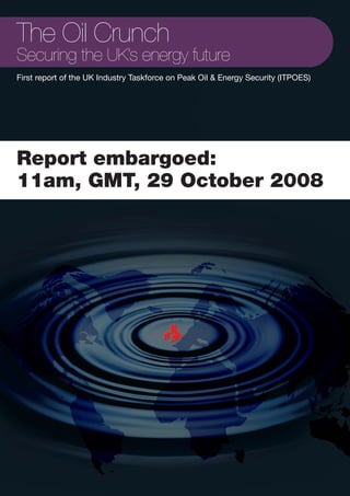 The Oil Crunch
Securing the UK’s energy future
First report of the UK Industry Taskforce on Peak Oil & Energy Security (ITPOES)




Report embargoed:
11am, GMT, 29 October 2008
 