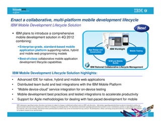 Enact a collaborative, multi-platform mobile development lifecycle
IBM Mobile Development Lifecycle Solution

    IBM plans to introduce a comprehensive
    mobile development solution in 4Q 2012                                                                                                                              Design
    combining:
        Enterprise-grade, standard-based mobile
                                                                                                                                                                   IBM Worklight
        application platform supporting native, hybrid                                                                         App Design and
                                                                                                                                                                                                     Mobile Testing
                                                                                                                                Construction
        and mobile web programming models
        Best-of-class collaborative mobile application
                                                                                                                                                                 SCM and Mobile
        development lifecycle capabilities                                                                                                                          Builds

                                                                                                                                 IBM Rational Collaborative Lifecycle Management

 IBM Mobile Development Lifecycle Solution highlights:

•    Advanced IDE for native, hybrid and mobile web applications
•    Distributed team build and test integrations with the IBM Mobile Platform
•    “Mobile device-cloud” service integration for on-device testing
•    Mobile development best practices and tested integrations to accelerate productivity
•    Support for Agile methodologies for dealing with fast-paced development for mobile
    IBM’s statements regarding its plans, directions, and intent are subject to change or withdrawal without notice at IBM’s sole discretion. Information regarding potential future products is intended to outline our
    general product direction and it should not be relied on in making a purchasing decision. The information mentioned regarding potential future products is not a commitment, promise, or legal obligation to deliver
    any material, code or functionality. Information about potential future products may not be incorporated into any contract. The development, release, and timing of any future features or functionality described for
    our products remains at our sole discretion.
 