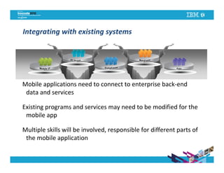 Integrating with existing systems




Mobile applications need to connect to enterprise back-end
                          IBM CONFIDENTIAL
 data and services

Existing programs and services may need to be modified for the
 mobile app

Multiple skills will be involved, responsible for different parts of
 the mobile application
 