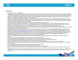 Legal Disclaimer

  • © IBM Corporation 2011. All Rights Reserved.
  • The information contained in this publication is provided for informational purposes only. While efforts were made to verify the completeness and accuracy of the information contained
    in this publication, it is provided AS IS without warranty of any kind, express or implied. In addition, this information is based on IBM’s current product plans and strategy, which are
    subject to change by IBM without notice. IBM shall not be responsible for any damages arising out of the use of, or otherwise related to, this publication or any other materials. Nothing
    contained in this publication is intended to, nor shall have the effect of, creating any warranties or representations from IBM or its suppliers or licensors, or altering the terms and
    conditions of the applicable license agreement governing the use of IBM software.
  • References in this presentation to IBM products, programs, or services do not imply that they will be available in all countries in which IBM operates. Product release dates and/or
    capabilities referenced in this presentation may change at any time at IBM’s sole discretion based on market opportunities or other factors, and are not intended to be a commitment to
    future product or feature availability in any way. Nothing contained in these materials is intended to, nor shall have the effect of, stating or implying that any activities undertaken by
    you will result in any specific sales, revenue growth or other results.
  • If the text contains performance statistics or references to benchmarks, insert the following language; otherwise delete:
    Performance is based on measurements and projections using standard IBM benchmarks in a controlled environment. The actual throughput or performance that any user will
    experience will vary depending upon many factors, including considerations such as the amount of multiprogramming in the user's job stream, the I/O configuration, the storage
    configuration, and the workload processed. Therefore, no assurance can be given that an individual user will achieve results similar to those stated here.
  • If the text includes any customer examples, please confirm we have prior written approval from such customer and insert the following language; otherwise delete:
    All customer examples described are presented as illustrations of how those customers have used IBM products and the results they may have achieved. Actual environmental costs
    and performance characteristics may vary by customer.
  • Please review text for proper trademark attribution of IBM products. At first use, each product name must be the full name and include appropriate trademark symbols (e.g., IBM
    Lotus® Sametime® Unyte™). Subsequent references can drop “IBM” but should include the proper branding (e.g., Lotus Sametime Gateway, or WebSphere Application Server).
    Please refer to http://www.ibm.com/legal/copytrade.shtml for guidance on which trademarks require the ® or ™ symbol. Do not use abbreviations for IBM product names in your
    presentation. All product names must be used as adjectives rather than nouns. Please list all of the trademarks that you use in your presentation as follows; delete any not included in
    your presentation. IBM, the IBM logo, Lotus, Lotus Notes, Notes, Domino, Quickr, Sametime, WebSphere, UC2, PartnerWorld and Lotusphere are trademarks of International
    Business Machines Corporation in the United States, other countries, or both. Unyte is a trademark of WebDialogs, Inc., in the United States, other countries, or both.
  • If you reference Adobe® in the text, please mark the first use and include the following; otherwise delete:
    Adobe, the Adobe logo, PostScript, and the PostScript logo are either registered trademarks or trademarks of Adobe Systems Incorporated in the United States, and/or other
    countries.
  • If you reference Java™ in the text, please mark the first use and include the following; otherwise delete:
    Java and all Java-based trademarks are trademarks of Sun Microsystems, Inc. in the United States, other countries, or both.
  • If you reference Microsoft® and/or Windows® in the text, please mark the first use and include the following, as applicable; otherwise delete:
    Microsoft and Windows are trademarks of Microsoft Corporation in the United States, other countries, or both.
  • If you reference Intel® and/or any of the following Intel products in the text, please mark the first use and include those that you use as follows; otherwise delete:
    Intel, Intel Centrino, Celeron, Intel Xeon, Intel SpeedStep, Itanium, and Pentium are trademarks or registered trademarks of Intel Corporation or its subsidiaries in the United States
    and other countries.
  • If you reference UNIX® in the text, please mark the first use and include the following; otherwise delete:
    UNIX is a registered trademark of The Open Group in the United States and other countries.
  • If you reference Linux® in your presentation, please mark the first use and include the following; otherwise delete:
    Linux is a registered trademark of Linus Torvalds in the United States, other countries, or both. Other company, product, or service names may be trademarks or service marks of
    others.
  • If the text/graphics include screenshots, no actual IBM employee names may be used (even your own), if your screenshots include fictitious company names (e.g., Renovations, Zeta
    Bank, Acme) please update and insert the following; otherwise delete: All references to [insert fictitious company name] refer to a fictitious company and are used for illustration
    purposes only.
 