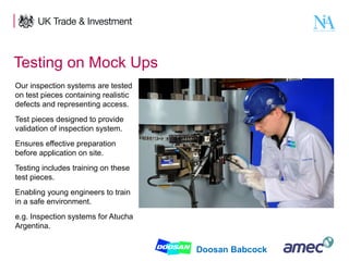 Testing on Mock Ups
Our inspection systems are tested
on test pieces containing realistic
defects and representing access.
Test pieces designed to provide
validation of inspection system.
Ensures effective preparation
before application on site.
Testing includes training on these
test pieces.
Enabling young engineers to train
in a safe environment.
e.g. Inspection systems for Atucha
Argentina.
10

Doosan Babcock

 