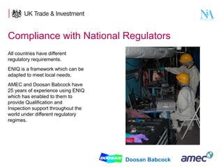 Compliance with National Regulators
All countries have different
regulatory requirements.
ENIQ is a framework which can be
adapted to meet local needs.
AMEC and Doosan Babcock have
25 years of experience using ENIQ
which has enabled to them to
provide Qualification and
Inspection support throughout the
world under different regulatory
regimes.

11

Doosan Babcock

 