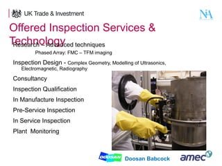 Offered Inspection Services &
Technology techniques
Research – Advanced
Phased Array: FMC – TFM imaging

Inspection Design - Complex Geometry, Modelling of Ultrasonics,
Electromagnetic, Radiography

Consultancy
Inspection Qualification
In Manufacture Inspection
Pre-Service Inspection
In Service Inspection
Plant Monitoring

12

Doosan Babcock

 