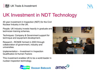 UK Investment in NDT Technology
40 year investment in Inspection (NDT) for the Civil
Nuclear Industry in the UK.
People: UK Industry invests heavily in graduate and
technician training schemes.
Techniques: Company & Government support for
technique and equipment development.
Research - RCNDE formed in 2003 through
collaboration of government, industry and
universities.
Implementation – Investment in Inspection
Qualification & Human Factors
This investment enables UK to be a world leader in
nuclear inspection technology.

4

Doosan Babcock

 
