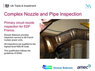 Complex Nozzle and Pipe Inspection
Primary circuit nozzle
inspection for EDF
France.
Doosan Babcock provides
inspection service to 28 French
nuclear power units.
All inspections are qualified to the
highest level RSE-M Code.
This qualification follows the
guidelines of ENIQ.

5

Doosan Babcock

 