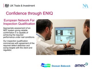 Confidence through ENIQ
European Network For
Inspection Qualification
Appropriate assessment of an
NDT system giving reliable
confirmation it is capable of
achieving the required
performance under real conditions.
Our inspection qualification
commences with agreement of the
required defect detection and
sizing targets with the client and
regulator.

8

Doosan Babcock

 