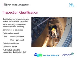 Inspection Qualification
Qualification of manufacturing, preservice and in-service inspections
Inspection design underpinned
with mathematical modelling
Construction of test pieces
Training of personnel
Trials

Open – procedure
Blind – personnel

Technical Justification
Certificates Issued
AMEC’s IVC is the UK
Independent Qualification Body
9

Doosan Babcock

 