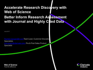 Accelerate Research Discovery with
Web of Science
Better Inform Research Assessment
with Journal and Highly Cited Data
June 2017
Rachel.mangan@tr.comTeam Lead, Customer Education
Specialists
bob.green@clarivate.com- Pre & Post Sales Product
Specialist
 